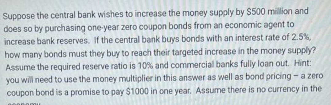 Suppose the central bank wishes to increase the money supply by $500 million and
does so by purchasing one-year zero coupon bonds from an economic agent to
increase bank reserves. If the central bank buys bonds with an interest rate of 2.5%,
how many bonds must they buy to reach their targeted increase in the money supply?
Assume the required reserve ratio is 10% and commercial banks fully loan out. Hint:
you will need to use the money multiplier in this answer as well as bond pricing - a zero
coupon bond is a promise to pay $1000 in one year. Assume there is no currency in the
