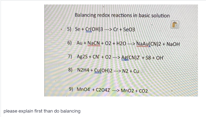 Balancing redox reactions in basic solution
5) Se + Cr(OH)3 --> Cr + SeO3
6) Au + NaCN + 02 + H2O ---> NaAu(CN)2 + NaOH
7) Ag2S + CN + 02 ---> Ag(CN)Z + S8 + OH
8) N2H4+ Cu(OH)2 ---> N2 + Cu
9) Mn04 + C2047 --> MnO2 + CO2
please explain first than do balancing
