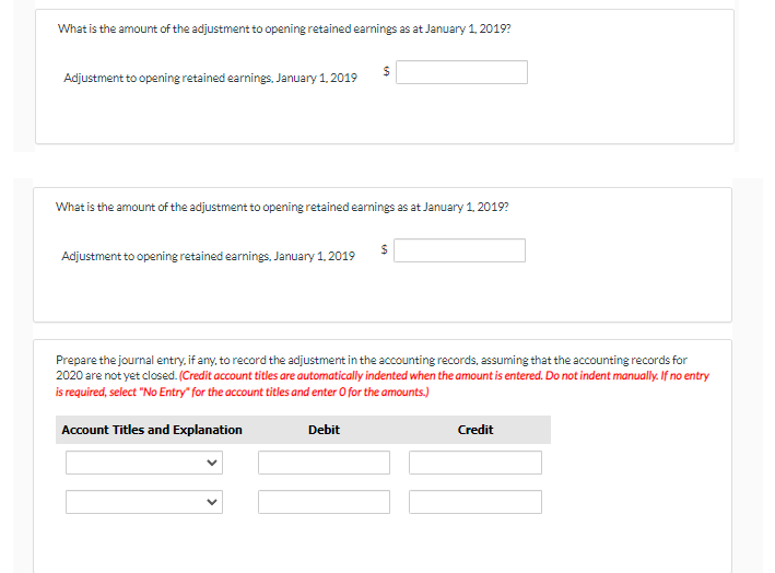 What is the amount of the adjustment to opening retained earnings as at January 1, 2019?
Adjustment to opening retained earnings. January 1, 2019
What is the amount of the adjustment to opening retained earnings as at January 1, 2019?
Adjustment to opening retained earnings, January 1, 2019
Prepare the journal entry, if any, to record the adjustment in the accounting records, assuming that the accounting records for
2020 are not yet closed. (Credit account titles are automatically indented when the amount is entered. Do not indent manually. If no entry
is required, select "No Entry" for the account titles and enter O for the amounts.)
Account Titles and Explanation
Debit
Credit
