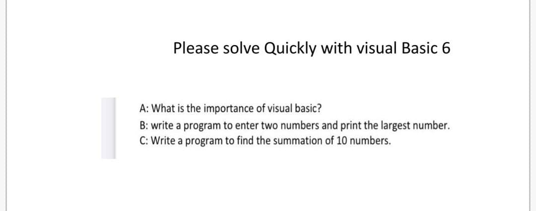 Please solve Quickly with visual Basic 6
A: What is the importance of visual basic?
B: write a program to enter two numbers and print the largest number.
C: Write a program to find the summation of 10 numbers.
