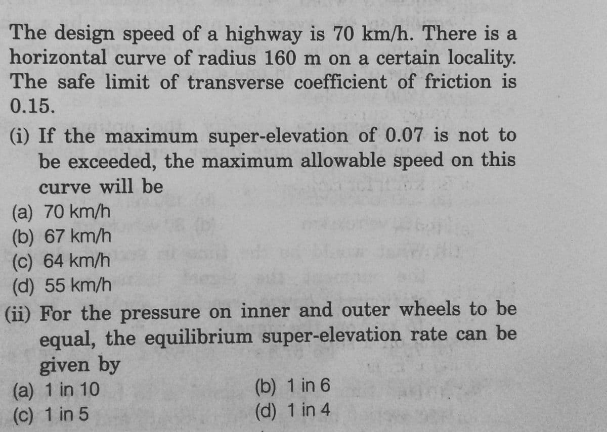 The design speed of a highway is 70 km/h. There is a
horizontal curve of radius 160 m on a certain locality.
The safe limit of transverse coefficient of friction is
0.15.
(i) If the maximum super-elevation of 0.07 is not to
be exceeded, the maximum allowable speed on this
curve will be
(a) 70 km/h
(b) 67 km/h
(c) 64 km/h
(d) 55 km/h
(ii) For the pressure on inner and outer wheels to be
equal, the equilibrium super-elevation rate can be
given by
(a) 1 in 10
(c) 1 in 5
(b) 1 in 6
(d) 1 in 4
