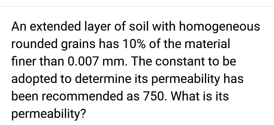 An extended layer of soil with homogeneous
rounded grains has 10% of the material
finer than 0.007 mm. The constant to be
adopted to determine its permeability has
been recommended as 750. What is its
permeability?