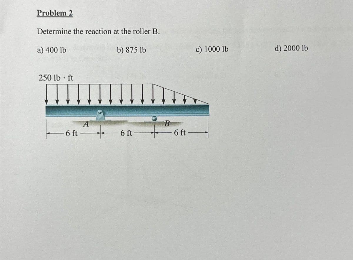 Problem 2
Determine the reaction at the roller B.
b) 875 lb
a) 400 lb
250 lb ft
-6 ft-
6 ft-
B
6 ft
c) 1000 lb
d) 2000 lb