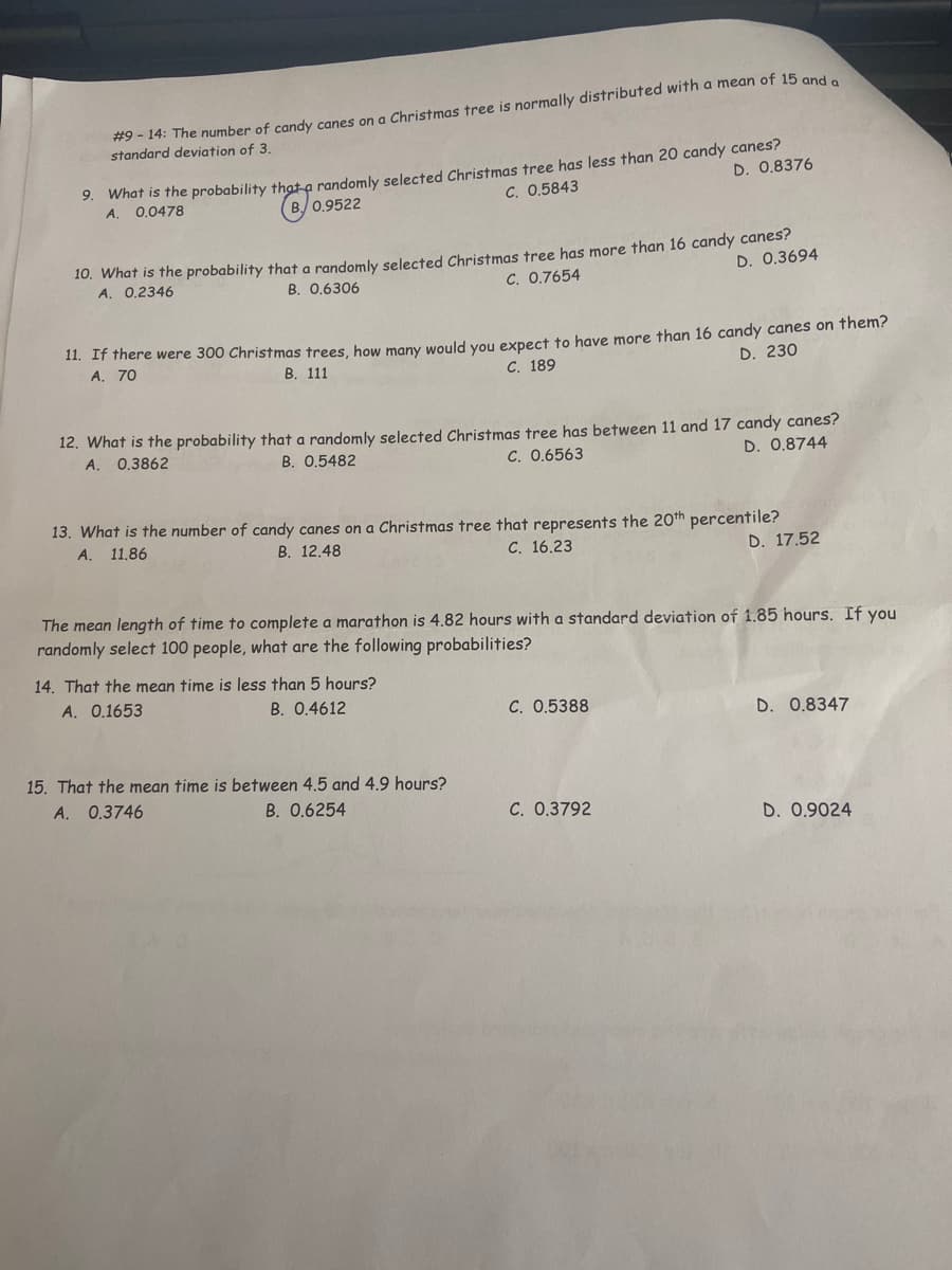 #9 - 14: The number of candy canes on a Christmas tree is normally distributed with a mean of 15 and e
standard deviation of 3.
9. What is the probability thạt a randomly selected Christmas tree has less than 20 candy canes?
A.
D. 0.8376
0.0478
B 0.9522
C. 0.5843
10. What is the probability that a randomly selected Christmas tree has more than 16 candy canes?
A. 0.2346
D. 0.3694
B. 0,6306
C. 0.7654
11. If there were 300 Christmas trees, how many would you expect to have more than 16 candy canes on them?
A, 70
В. 111
С. 189
D. 230
12. What is the probability that a randomly selected Christmas tree has between 11 and 17 candy canes?
A.
0.3862
B. 0.5482
C. 0.6563
D. 0.8744
13. What is the number of candy canes on a Christmas tree that represents the 20th percentile?
A. 11.86
В. 12.48
С. 16.23
D. 17.52
The mean length of time to complete a marathon is 4.82 hours with a standard deviation of 1.85 hours. If you
randomly select 100 people, what are the following probabilities?
14. That the mean time is less than 5 hours?
A. 0.1653
B. 0.4612
C. 0.5388
D. 0.8347
15. That the mean time is between 4,5 and 4,9 hours?
А. 0.3746
B. 0.6254
C. 0.3792
D. 0.9024
