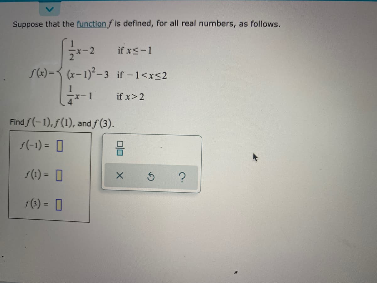 Suppose that the function f is defined, for all real numbers, as follows.
-2
if x<-1
f(x) =< (x- 1)²– 3 if -1<x<2
if x>2
ー1
Find f(-1),f(1), and f (3).
f(-1) = 0
s(1) = 0
%3D
s(3) = 0
%3D
