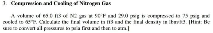 3. Compression and Cooling of Nitrogen Gas
A volume of 65.0 ft3 of N2 gas at 90°F and 29.0 psig is compressed to 75 psig and
cooled to 65°F. Calculate the final volume in ft3 and the final density in Ibm/ft3. [Hint: Be
sure to convert all pressures to psia first and then to atm.]
