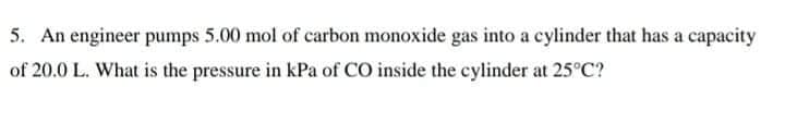 5. An engineer pumps 5.00 mol of carbon monoxide gas into a cylinder that has a capacity
of 20.0 L. What is the pressure in kPa of CO inside the cylinder at 25°C?
