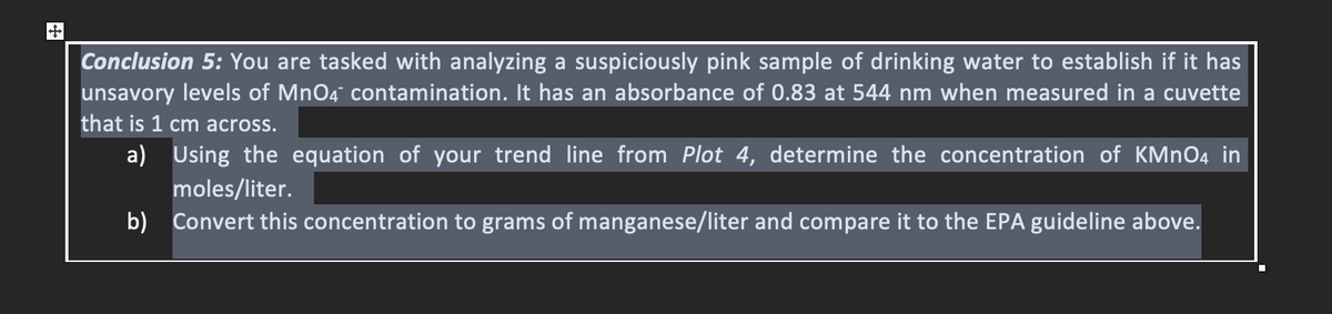 Conclusion 5: You are tasked with analyzing a suspiciously pink sample of drinking water to establish if it has
unsavory levels of MnO4 contamination. It has an absorbance of 0.83 at 544 nm when measured in a cuvette
that is 1 cm across.
a) Using the equation of your trend line from Plot 4, determine the concentration of KMNO4 in
moles/liter.
b) Convert this concentration to grams of manganese/liter and compare it to the EPA guideline above.
