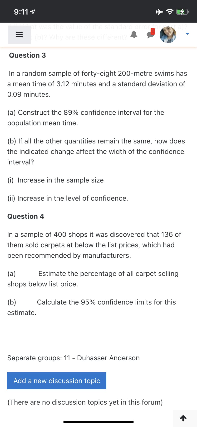 9:111
at was the value of the standard error
ea)?
1
(b)? Why are these different?
Question 3
In a random sample of forty-eight 200-metre swims has
a mean time of 3.12 minutes and a standard deviation of
0.09 minutes.
(a) Construct the 89% confidence interval for the
population mean time.
(b) If all the other quantities remain the same, how does
the indicated change affect the width of the confidence
interval?
(i) Increase in the sample size
(ii) Increase in the level of confidence.
Question 4
In a sample of 400 shops it was discovered that 136 of
them sold carpets at below the list prices, which had
been recommended by manufacturers.
(a)
Estimate the percentage of all carpet selling
shops below list price.
(b)
Calculate the 95% confidence limits for this
estimate.
Separate groups: 11 - Duhasser Anderson
Add a new discussion topic
(There are no discussion topics yet in this forum)
