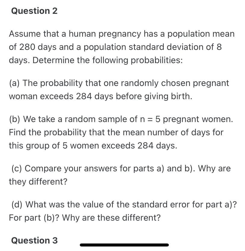 Question 2
Assume that a human pregnancy has a population mean
of 280 days and a population standard deviation of 8
days. Determine the following probabilities:
(a) The probability that one randomly chosen pregnant
woman exceeds 284 days before giving birth.
(b) We take a random sample of n = 5 pregnant women.
Find the probability that the mean number of days for
this group of 5 women exceeds 284 days.
(c) Compare your answers for parts a) and b). Why are
they different?
(d) What was the value of the standard error for part a)?
For part (b)? Why are these different?
Question 3
