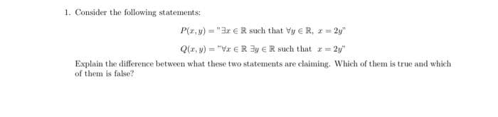 1. Consider the following statements:
P(z, y) = "3r €R such that Vy e R, z = 2y"
Q(z, y) = "Vz €R 3y eR such that r= 2y"
Explain the difference between what these two statements are claiming. Which of them is true and which
of them is false?
