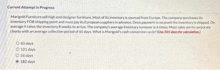 Current Attempt in Progress
Marigold Furniture sell high end designer furniture. Most of its inventory is sourced from Europe. The company purchases its
inventory FOB shipping point and must pay its European suppliers in advance. Once payment is received the inventory is shipped. On
average it takes the inventory 8 weeks to arrive. The company's average inventory turnover is 6 times. Most sales are to corporate
clients with an average collection period of 65 days. What is Marigold's cash conversion cycle? (Use 365 days for calculation.)
O 65 days
O 121 days
O 56 days
Ⓒ182 days