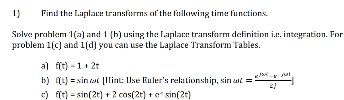 1)
Find the Laplace transforms of the following time functions.
Solve problem 1(a) and 1 (b) using the Laplace transform definition i.e. integration. For
problem 1(c) and 1(d) you can use the Laplace Transform Tables.
a) f(t) = 1 + 2t
b) f(t) = sin wt [Hint: Use Euler's relationship, sin wt =
ejot.
-e¯jwt
2j
c) f(t) = sin(2t) + 2 cos(2t) + et sin(2t)
%3D
