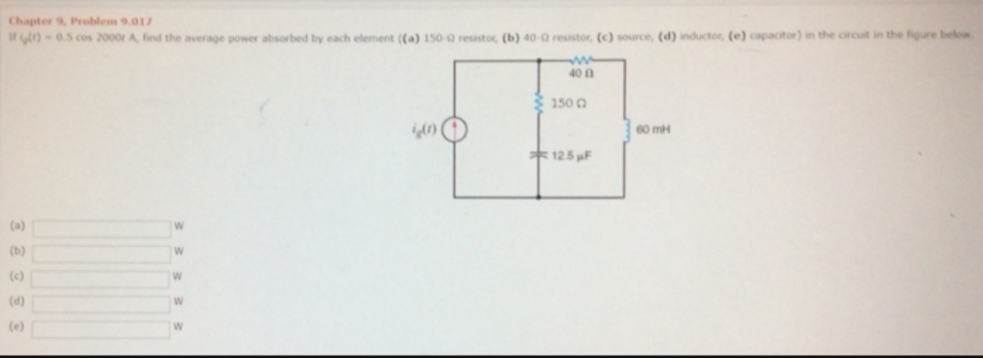 Chapter 9, Problem 9.017
I )-0.5 cos 2000r A, find the average power absortbed by each element ((a) 150-2 resistor, (b) 40-0 resistor, (c) source, (d) inductor, (e) capacitor) in the circuit in the figure below
ww
40 0
150
60 mH
12.5F
(a)
(ь)
W
(c)
W
(d)
(e)

