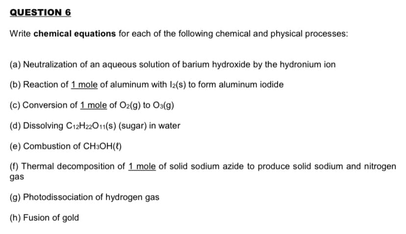 QUESTION 6
Write chemical equations for each of the following chemical and physical processes:
(a) Neutralization of an aqueous solution of barium hydroxide by the hydronium ion
(b) Reaction of 1 mole of aluminum with I2(s) to form aluminum iodide
(c) Conversion of 1 mole of O2(g) to O3(g)
(d) Dissolving C12H22O11(s) (sugar) in water
(e) Combustion of CH3OH(t)
(f) Thermal decomposition of 1 mole of solid sodium azide to produce solid sodium and nitrogen
gas
(g) Photodissociation of hydrogen gas
(h) Fusion of gold
