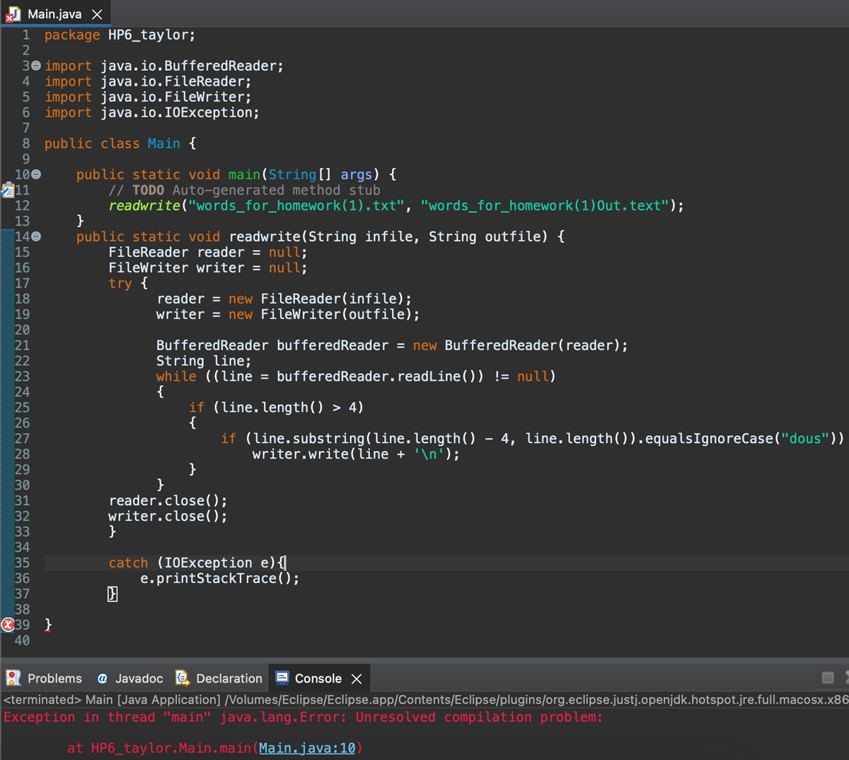 Main.java X
1 package HP6_taylor;
2
30 import java.io.BufferedReader;
4 import java.io.FileReader;
5 import java.io.FileWriter;
6 import java.io.I0Exception;
7
8 public class Main {
9.
public static void main(String[] args) {
// TODO Auto-generated method stub
readwrite("words_for_homework(1).txt", "words_for_homework(1)Out.text");
}
public static void readwrite(String infile, String outfile) {
FileReader reader = null;
FileWriter writer = null;
try {
100
11
12
140
15
16
17
reader = new FileReader(infile);
writer = new FileWriter(outfile);
18
19
20
BufferedReader bufferedReader = new BufferedReader(reader);
String line;
while ((line = bufferedReader.readLine()) != null)
{
if (line.length() > 4)
{
21
22
23
24
25
26
27
if (line.substring(line.length()
4, line.length()).equalsIgnoreCase("dous"))
28
writer.write(line + '\n');
}
}
reader.close();
writer.close();
29
31
32
33
}
34
catch (I0Exception e){
e.printStackTrace();
35
36
37
38
O39 }
40
Problems
@ Javadoc E Declaration
Console X
<terminated> Main [Java Application] /Volumes/Eclipse/Eclipse.app/Contents/Eclipse/plugins/org.eclipse.justj.openjdk.hotspot.jre.full.macosx.x86
Exception in thread "main" java.lang.Error: Unresolved compilation problem:
at HP6_taylor.Main.main(Main.java:10)
N m st LO LO N
