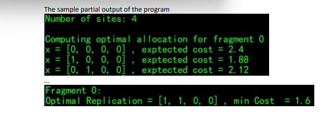 The sample partial output of the program
Number of sites: 4
Computing optimal allocation for fragment 0
x= [0, 0, 0, 0], exptected cost = 2.4
x = [1, 0, 0, 0]
x = [0, 1, 0, 0]
exptected cost = 1.88
exptected cost = 2.12
Fragment 0:
Optimal Replication = [1, 1, 0, 0], min Cost = 1.6