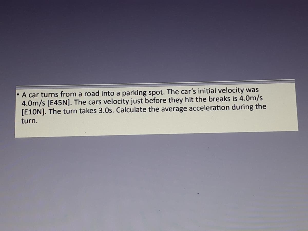 • A car turns from a road into a parking spot. The car's initial velocity was
4.0m/s [E45N]. The cars velocity just before they hit the breaks is 4.0m/s
[E10N]. The turn takes 3.0s. Calculate the average acceleration during the
turn.
