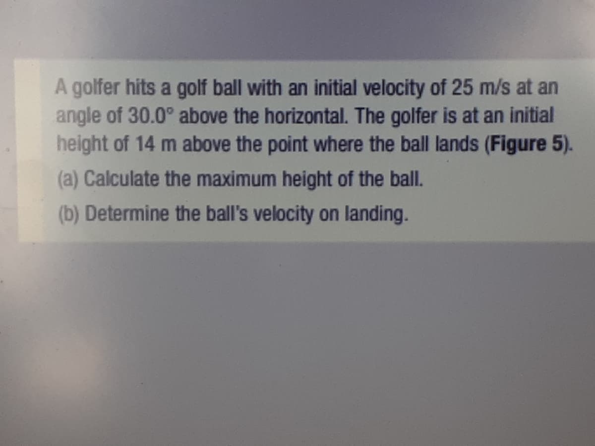 A golfer hits a golf ball with an initial velocity of 25 m/s at an
angle of 30.0° above the horizontal. The golfer is at an initial
height of 14 m above the point where the ball lands (Figure 5).
(a) Calculate the maximum height of the ball.
(b) Determine the ball's velocity on landing.
