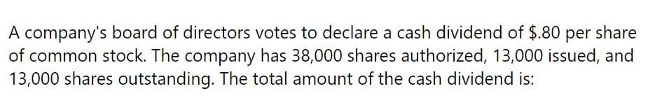 A company's board of directors votes to declare a cash dividend of $.80 per share
of common stock. The company has 38,000 shares authorized, 13,000 issued, and
13,000 shares outstanding. The total amount of the cash dividend is: