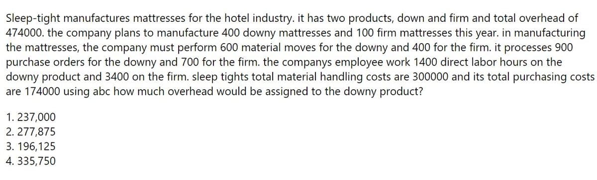 Sleep-tight manufactures mattresses for the hotel industry. it has two products, down and firm and total overhead of
474000. the company plans to manufacture 400 downy mattresses and 100 firm mattresses this year. in manufacturing
the mattresses, the company must perform 600 material moves for the downy and 400 for the firm. it processes 900
purchase orders for the downy and 700 for the firm. the companys employee work 1400 direct labor hours on the
downy product and 3400 on the firm. sleep tights total material handling costs are 300000 and its total purchasing costs
are 174000 using abc how much overhead would be assigned to the downy product?
1. 237,000
2.277,875
3. 196,125
4. 335,750