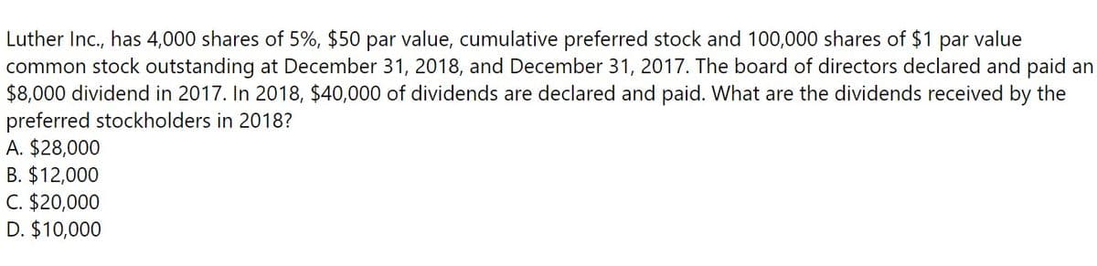 Luther Inc., has 4,000 shares of 5%, $50 par value, cumulative preferred stock and 100,000 shares of $1 par value
common stock outstanding at December 31, 2018, and December 31, 2017. The board of directors declared and paid an
$8,000 dividend in 2017. In 2018, $40,000 of dividends are declared and paid. What are the dividends received by the
preferred stockholders in 2018?
A. $28,000
B. $12,000
C. $20,000
D. $10,000