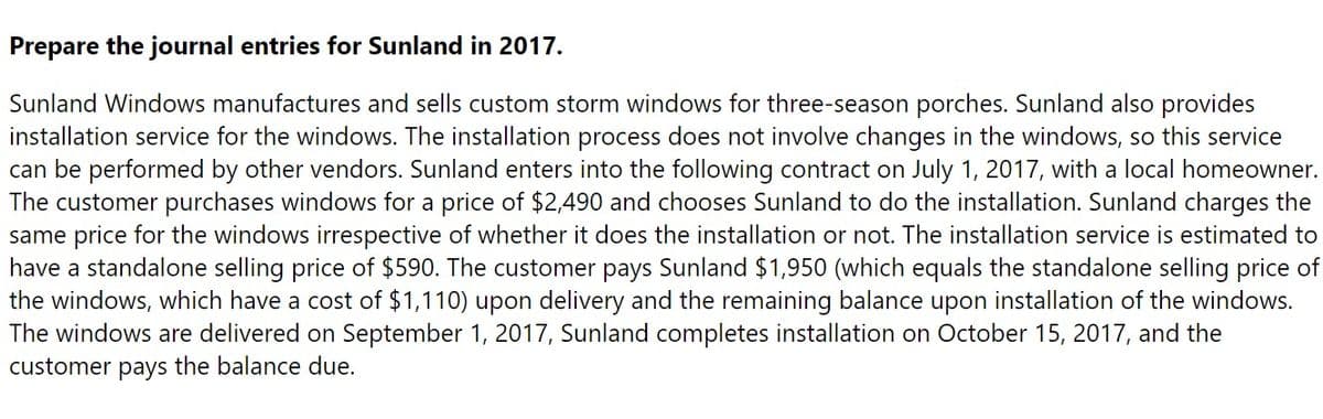 Prepare the journal entries for Sunland in 2017.
Sunland Windows manufactures and sells custom storm windows for three-season porches. Sunland also provides
installation service for the windows. The installation process does not involve changes in the windows, so this service
can be performed by other vendors. Sunland enters into the following contract on July 1, 2017, with a local homeowner.
The customer purchases windows for a price of $2,490 and chooses Sunland to do the installation. Sunland charges the
same price for the windows irrespective of whether it does the installation or not. The installation service is estimated to
have a standalone selling price of $590. The customer pays Sunland $1,950 (which equals the standalone selling price of
the windows, which have a cost of $1,110) upon delivery and the remaining balance upon installation of the windows.
The windows are delivered on September 1, 2017, Sunland completes installation on October 15, 2017, and the
customer pays the balance due.