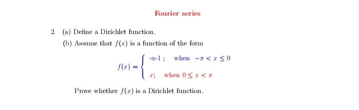 Fourier series
2 (a) Define a Dirichlet function.
(b) Assume that f(x) is a function of the form
-x-1; when -n <<0
f(x)
when 0<r <T
Prove whether f(r) is a Dirichlet function.
