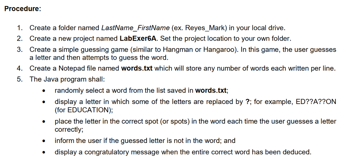 Procedure:
1. Create a folder named LastName_FirstName (ex. Reyes_Mark) in your local drive.
2. Create a new project named LabExer6A. Set the project location to your own folder.
Create a simple guessing game (similar to Hangman or Hangaroo). In this game, the user guesses
a letter and then attempts to guess the word.
3.
4.
Create a Notepad file named words.txt which will store any number of words each written per line.
5. The Java program shall:
randomly select a word from the list saved in words.txt;
display a letter in which some of the letters are replaced by ?; for example, ED??A??ON
(for EDUCATION);
place the letter in the correct spot (or spots) in the word each time the user guesses a letter
correctly;
inform the user if the guessed letter is not in the word; and
display a congratulatory message when the entire correct word has been deduced.
