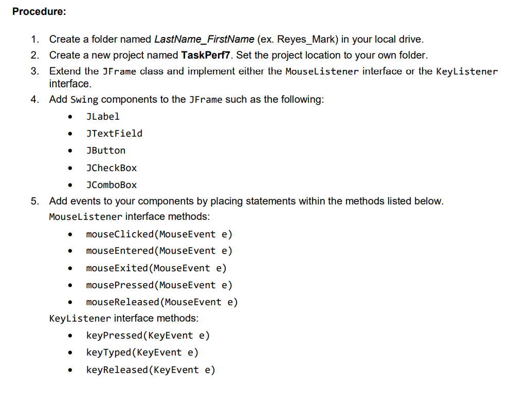 Procedure:
1. Create a folder named LastName_FirstName (ex. Reyes_Mark) in your local drive.
2. Create a new project named TaskPerf7. Set the project location to your own folder.
3. Extend the JFrame class and implement either the Mouselistener interface or the KeyListener
interface.
4. Add Swing components to the JFrame such as the following:
JLabel
JTextField
JButton
JCheckBox
JComboBox
5. Add events to your components by placing statements within the methods listed below.
Mouselistener interface methods:
mouseClicked(MouseEvent e)
mouseEntered(MouseEvent e)
mouseExited (MouseEvent e)
mousePressed (MouseEvent e)
mouseReleased (MouseEvent e)
KeyListener interface methods:
keyPressed (KeyEvent e)
keyTyped (KeyEvent e)
keyReleased (KeyEvent e)

