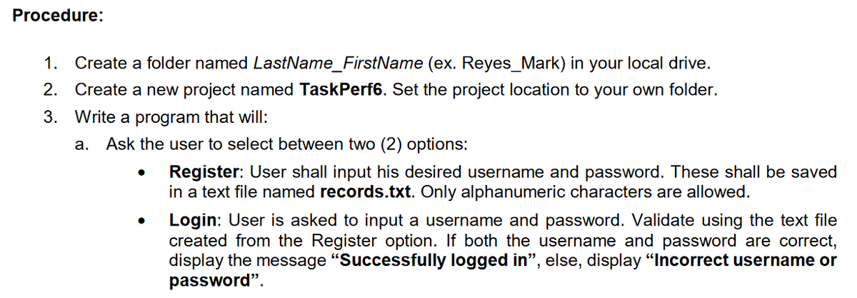 Procedure:
1. Create a folder named LastName_FirstName (ex. Reyes_Mark) in your local drive.
2. Create a new project named TaskPerf6. Set the project location to your own folder.
3. Write a program that will:
а.
Ask the user to select between two (2) options:
Register: User shall input his desired username and password. These shall be saved
in a text file named records.txt. Only alphanumeric characters are allowed.
Login: User is asked to input a username and password. Validate using the text file
created from the Register option. If both the username and password are correct,
display the message "Successfully logged in", else, display "Incorrect username or
password".
