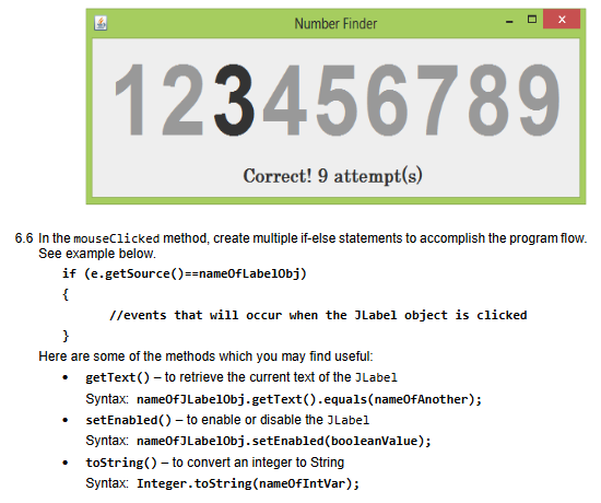 Number Finder
123456789
Correct! 9 attempt(s)
6.6 In the mouseClicked method, create multiple if-else statements to accomplish the program flow.
See example below.
if (e.getSource()==name0fLabel0bj)
{
//events that will occur when the JLabel object is clicked
}
Here are some of the methods which you may find useful:
• getText() – to retrieve the current text of the JLabel
Syntax: nameofJLabel0bj.getText().equals(name0fAnother);
• setEnabled() – to enable or disable the JLabel
Syntax: nameofJLabel0bj.setEnabled(booleanValue);
• tostring() - to convert an integer to String
Syntax: Integer.tostring(name0fIntVar);
