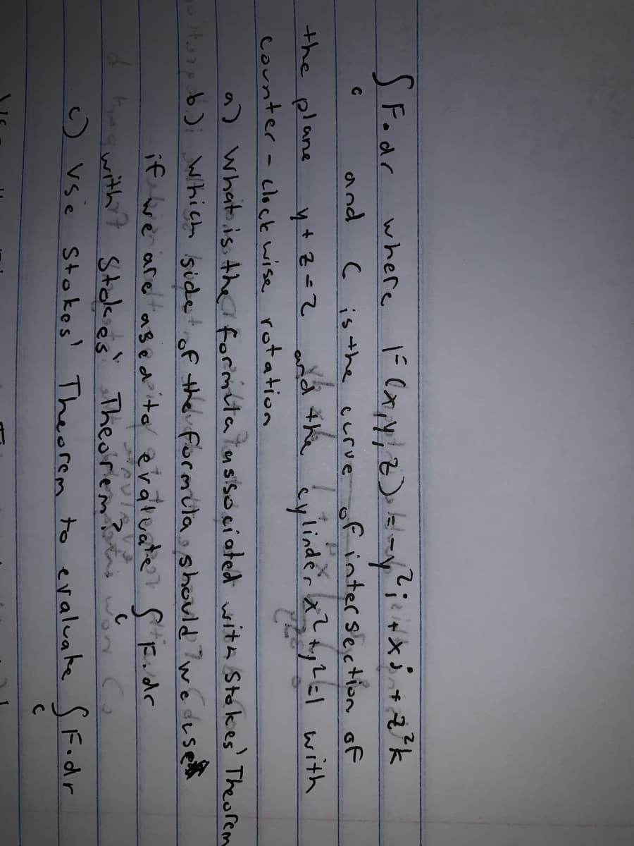 SFodr
where
and
C is the crve of intersection of
add #he cylinder x? ayLel with
the plane
Counter - clock wise rotation
a) What is the formita tnsisóciated with Stakes' Theorem
hich isidetof the formülashould we deset
if we are ased evaruate? S F.dr
d fmgwith ? Stokes Theorem?ns
c) vse Stokes' Theorem to evaluake S Fodr
