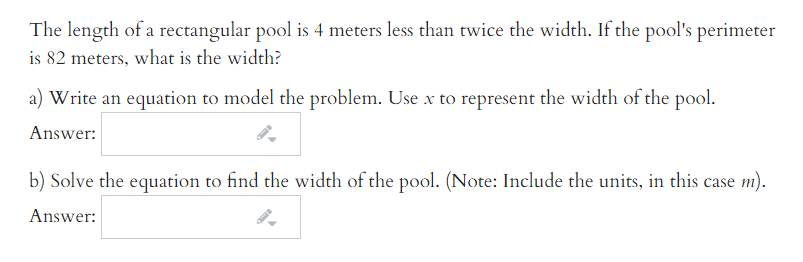 The length of a rectangular pool is 4 meters less than twice the width. If the pool's perimeter
is 82 meters, what is the width?
a) Write an equation to model the problem. Use x to represent the width of the pool.
Answer:
b) Solve the equation to find the width of the pool. (Note: Include the units, in this case m).
Answer:
