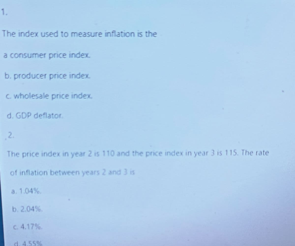 1.
The index used to measure inflation is the
a consumer price index.
b. producer price index
c. wholesale price index.
d. GDP deflator.
2.
The price index in year 2 is 110 and the price index in year 3 is 115. The rate
of inflation between years 2 and 3 is
a. 1.04%.
b. 2.04%.
c. 4.17%.
d. 4.55%