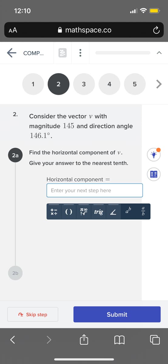 12:10
AA
mathspace.co
СOMP..
1
3
4
2.
Consider the vector v with
magnitude 145 and direction angle
146.1°.
Find the horizontal component of v.
2а
Give your answer to the nearest tenth.
Horizontal component =
Enter your next step here
a
() trig L
ab
+-
2b
R Skip step
Submit
...
