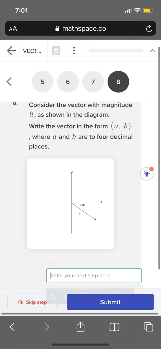 7:01
AA
A mathspace.co
E VECT.
5
6.
7
8.
Consider the vector with magnitude
8, as shown in the diagram.
Write the vector in the form (a, b)
, where a and b are to four decimal
places.
-34°
Enter your next step here
R Skip step
Submit

