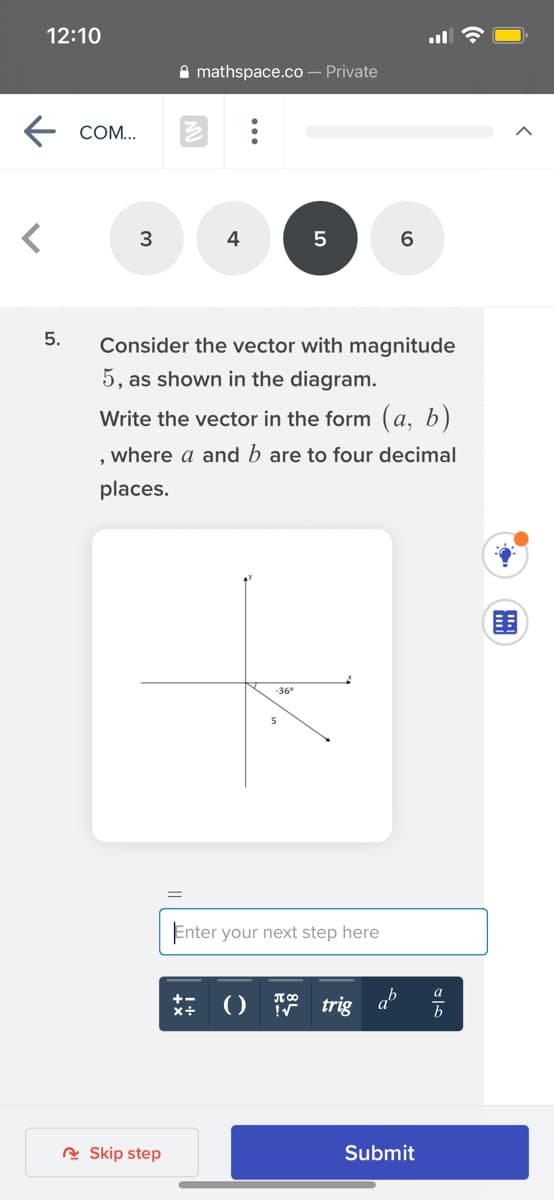 12:10
A mathspace.co – Private
COM...
4
6
5.
Consider the vector with magnitude
5, as shown in the diagram.
Write the vector in the form (a, b)
where a and b are to four decimal
places.
围
-36°
Enter your next step here
() trig
b
R Skip step
Submit
