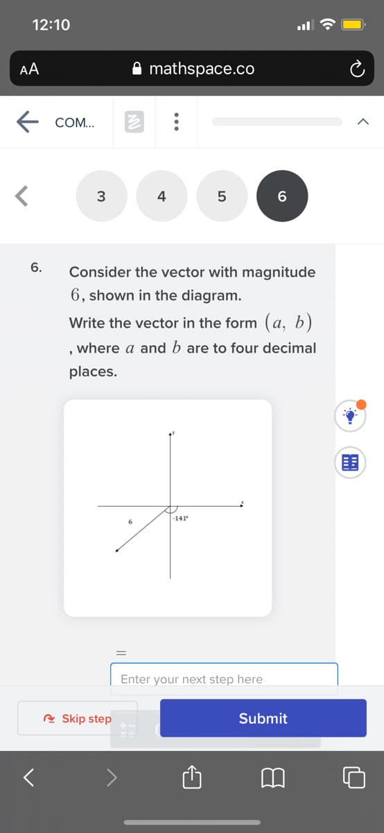 12:10
AA
mathspace.co
COM...
3
4
6.
Consider the vector with magnitude
6, shown in the diagram.
Write the vector in the form (a, b)
, where a and b are to four decimal
places.
围
-141
Enter your next step here
R Skip step
Submit
