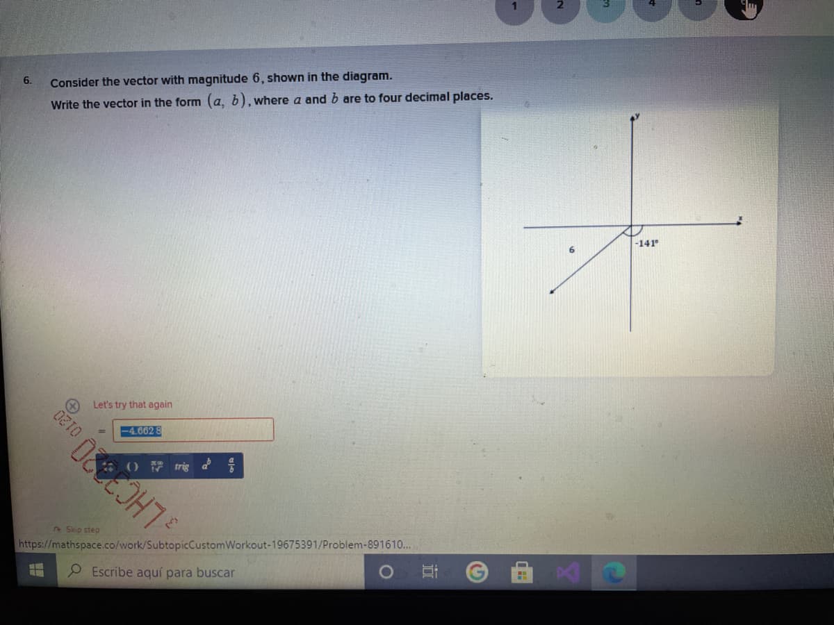 6.
Consider the vector with magnitude 6, shown in the diagram.
Write the vector in the form (a, b), where a and b are to four decimal places.
-141
Let's try that again
4.662 8
0120
O trig
2Skip step
https://mathspace.co/work/SubtopicCustomWorkout-19675391/Problem-891610...
Escribe aquí para buscar
近
