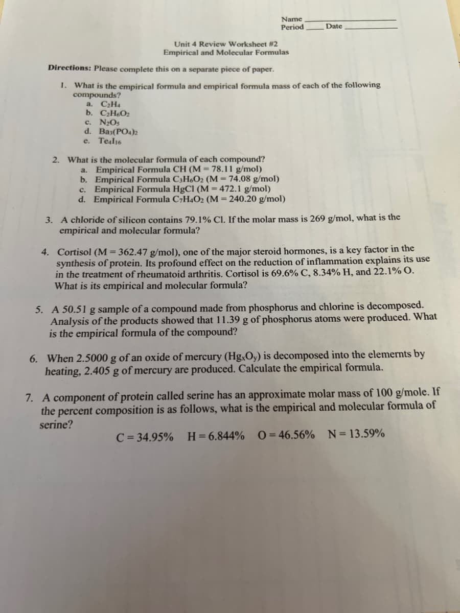 Name
Period
Date
Unit 4 Review Worksheet #2
Empirical and Molecular Formulas
Directions: Please complete this on a separate piece of paper.
1. What is the empirical formula and empirical formula mass of each of the following
compounds?
a. C₂H4
b. C₂H6O₂
c. N₂Os
d. Ba3(PO4)2
e. Teal16
2. What is the molecular formula of each compound?
a.
Empirical Formula CH (M = 78.11 g/mol)
b.
Empirical Formula C3H6O2 (M = 74.08 g/mol)
c. Empirical Formula HgCl (M= 472.1 g/mol)
d. Empirical Formula C7H4O2 (M = 240.20 g/mol)
3. A chloride of silicon contains 79.1% Cl. If the molar mass is 269 g/mol, what is the
empirical and molecular formula?
4. Cortisol (M = 362.47 g/mol), one of the major steroid hormones, is a key factor in the
synthesis of protein. Its profound effect on the reduction of inflammation explains its use
in the treatment of rheumatoid arthritis. Cortisol is 69.6% C, 8.34% H, and 22.1% 0.
What is its empirical and molecular formula?
5. A 50.51 g sample of a compound made from phosphorus and chlorine is decomposed.
Analysis of the products showed that 11.39 g of phosphorus atoms were produced. What
is the empirical formula of the compound?
6. When 2.5000 g of an oxide of mercury (HgxOy) is decomposed into the elements by
heating, 2.405 g of mercury are produced. Calculate the empirical formula.
7. A component of protein called serine has an approximate molar mass of 100 g/mole. If
the percent composition is as follows, what is the empirical and molecular formula of
serine?
C = 34.95% H=6.844% 0=46.56%
N=13.59%