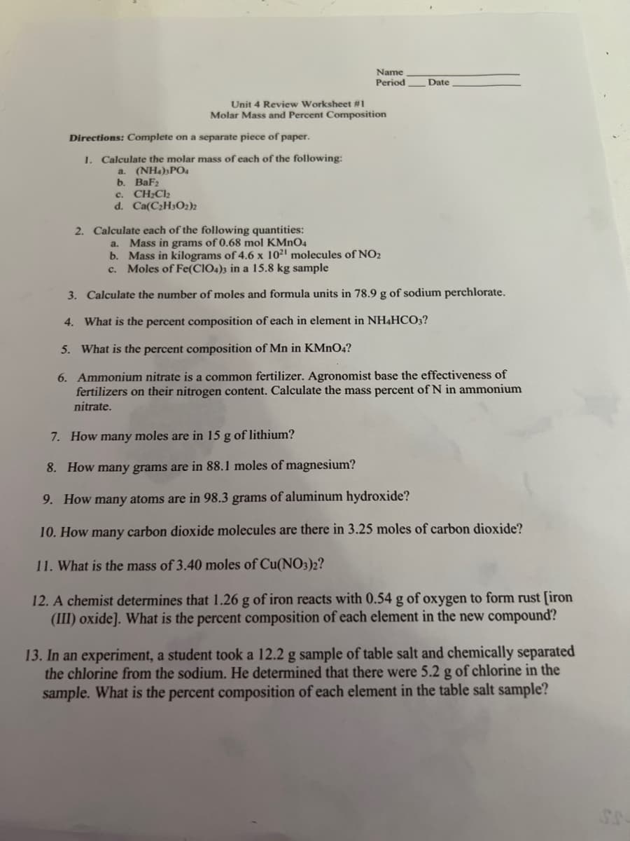Name
Period
Unit 4 Review Worksheet #1
Molar Mass and Percent Composition
Date
Directions: Complete on a separate piece of paper.
1. Calculate the molar mass of each of the following:
a. (NH4)3PO4
b. BaF2
c. CH₂Cl₂
d. Ca(C₂H3O2)2
2. Calculate each of the following quantities:
a. Mass in grams of 0.68 mol KMnO4
b. Mass in kilograms of 4.6 x 1021 molecules of NO₂
c. Moles of Fe(CIO4)3 in a 15.8 kg sample
3. Calculate the number of moles and formula units in 78.9 g of sodium perchlorate.
4. What is the percent composition of each in element in NH4HCO3?
5. What is the percent composition of Mn in KMnO4?
6. Ammonium nitrate is a common fertilizer. Agronomist base the effectiveness of
fertilizers on their nitrogen content. Calculate the mass percent of N in ammonium
nitrate.
7. How many moles are in 15 g of lithium?
8. How many grams are in 88.1 moles of magnesium?
9. How many atoms are in 98.3 grams of aluminum hydroxide?
10. How many carbon dioxide molecules are there in 3.25 moles of carbon dioxide?
11. What is the mass of 3.40 moles of Cu(NO3)2?
12. A chemist determines that 1.26 g of iron reacts with 0.54 g of oxygen to form rust [iron
(III) oxide]. What is the percent composition of each element in the new compound?
13. In an experiment, a student took a 12.2 g sample of table salt and chemically separated
the chlorine from the sodium. He determined that there were 5.2 g of chlorine in the
sample. What is the percent composition of each element in the table salt sample?