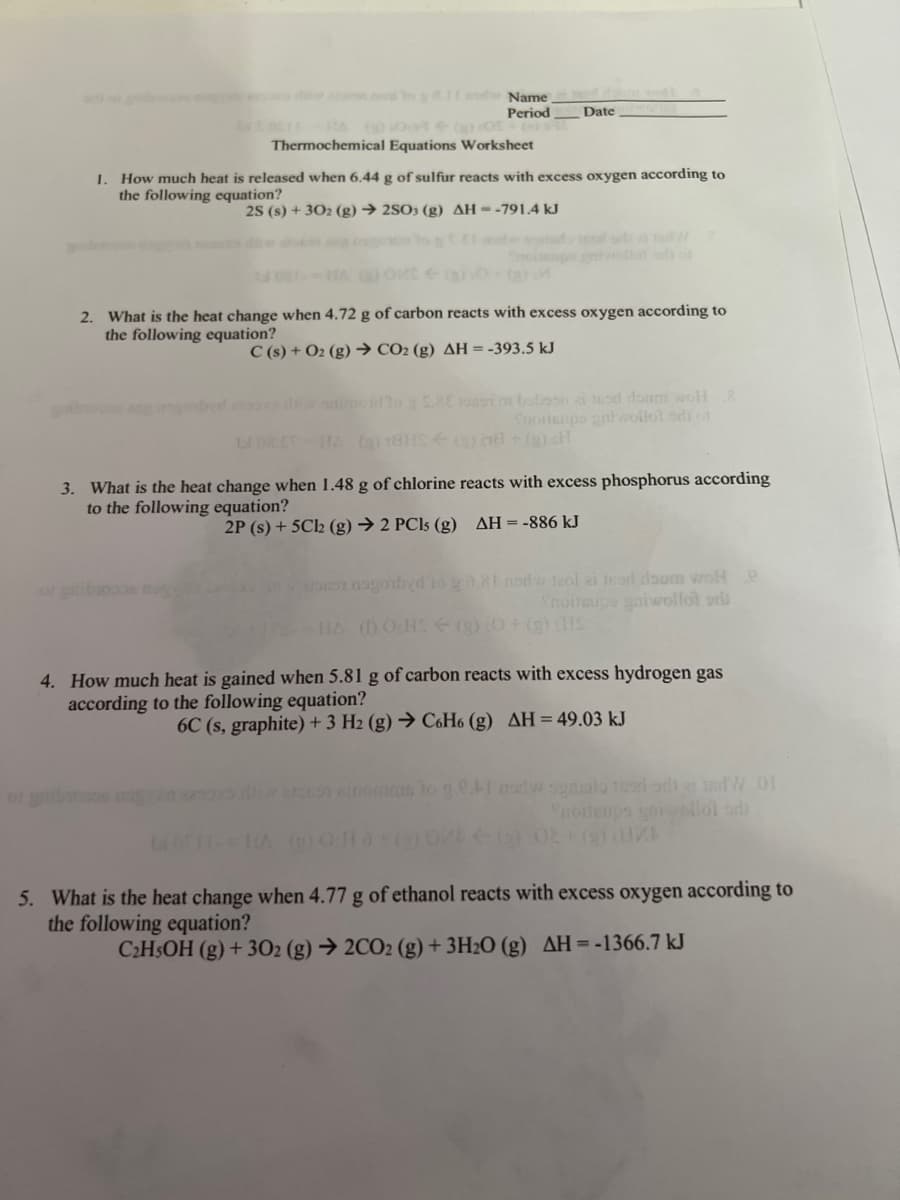 111 and
Name
Period
Date
1/2001-1s (0)-001 + (a) 05 +00 si
Thermochemical Equations Worksheet
1. How much heat is released when 6.44 g of sulfur reacts with excess oxygen according to
the following equation?
2S (s) + 302 (g) → 2SO3 (g) AH--791.4 kJ
(3) M
2. What is the heat change when 4.72 g of carbon reacts with excess oxygen according to
the following equation?
C(s) + O2(g) → CO₂ (g) AH = -393.5 kJ
angenbyd as ditiw saimoidlog 28€ 10897 01 butoon ai sod doum woll 8
Snoitsups gniwollot di of
LI 08.ST-HA (2) 78H (3) 78+ (g) H
3. What is the heat change when 1.48 g of chlorine reacts with excess phosphorus according
to the following equation?
2P (s) + 5Cl2 (g) → 2 PCls (g) AH = -886 kJ
1961 nagorbyd to go.81 nodw leol ai jead doum wol e
Shoitaupe galwollot or
HA (DOHS (g) 0+ (g) (HS
4. How much heat is gained when 5.81 g of carbon reacts with excess hydrogen gas
according to the following equation?
6C (s, graphite) + 3 H2 (g) → C6H6 (g) AH = 49.03 kJ
oxo diw arouon ainomms to g 0.4I now sgasilo teori odatdW 01
noitenps gorwellol sh
WOH-=HA () Oct à (2) 0/
5. What is the heat change when 4.77 g of ethanol reacts with excess oxygen according to
the following equation?
C₂H5OH (g) + 302 (g) → 2CO2 (g) + 3H₂O (g) AH = -1366.7 kJ