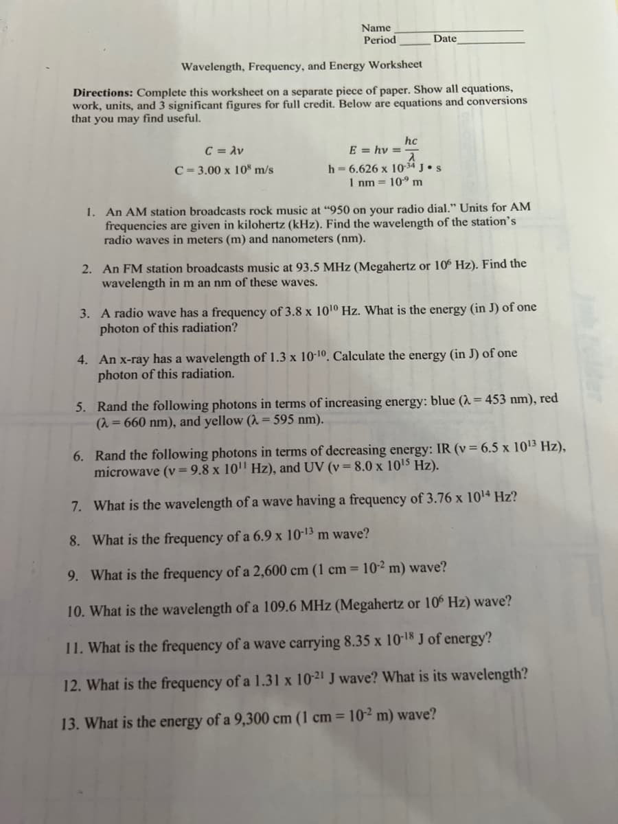 Name
Period
Date
Wavelength, Frequency, and Energy Worksheet
Directions: Complete this worksheet on a separate piece of paper. Show all equations,
work, units, and 3 significant figures for full credit. Below are equations and conversions
that you may find useful.
hc
C = λν
E = hv==
a
C=3.00 x 108 m/s
h = 6.626 x 10-34 J. S
1 nm = 10⁹ m
1. An AM station broadcasts rock music at "950 on your radio dial." Units for AM
frequencies are given in kilohertz (kHz). Find the wavelength of the station's
radio waves in meters (m) and nanometers (nm).
2. An FM station broadcasts music at 93.5 MHz (Megahertz or 106 Hz). Find the
wavelength in m an nm of these waves.
3. A radio wave has a frequency of 3.8 x 10¹0 Hz. What is the energy (in J) of one
photon of this radiation?
4. An x-ray has a wavelength of 1.3 x 10-10. Calculate the energy (in J) of one
photon of this radiation.
5. Rand the following photons in terms of increasing energy: blue (λ = 453 nm), red
(λ= 660 nm), and yellow (λ = 595 nm).
6. Rand the following photons in terms of decreasing energy: IR (v = 6.5 x 10¹³ Hz),
microwave (v = 9.8 x 10¹¹ Hz), and UV (v = 8.0 x 10¹5 Hz).
7. What is the wavelength of a wave having a frequency of 3.76 x 10¹4 Hz?
8. What is the frequency of a 6.9 x 10-13 m wave?
9. What is the frequency of a 2,600 cm (1 cm = 10-2 m) wave?
10. What is the wavelength of a 109.6 MHz (Megahertz or 106 Hz) wave?
11. What is the frequency of a wave carrying 8.35 x 10-18 J of energy?
12. What is the frequency of a 1.31 x 10-21 J wave? What is its wavelength?
13. What is the energy of a 9,300 cm (1 cm = 10-2 m) wave?