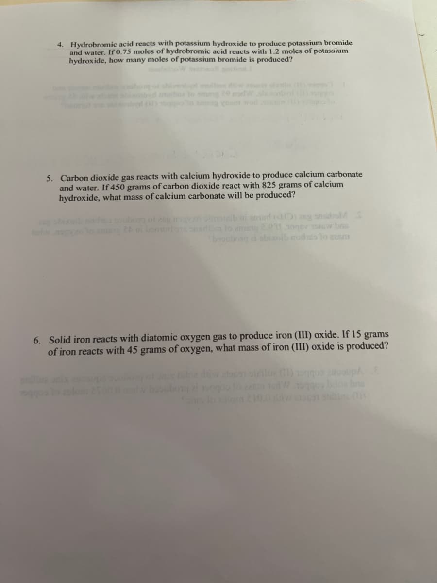 4. Hydrobromic acid reacts with potassium hydroxide to produce potassium bromide
and water. If 0.75 moles of hydrobromic acid reacts with 1.2 moles of potassium
hydroxide, how many moles of potassium bromide is produced?
as shinosbyd muibos to smug 20 morWshontal (
5. Carbon dioxide gas reacts with calcium hydroxide to produce calcium carbonate
and water. If 450 grams of carbon dioxide react with 825 grams of calcium
hydroxide, what mass of calcium carbonate will be produced?
boubora ai obisolb modico to za5m
6. Solid iron reacts with diatomic oxygen gas to produce iron (III) oxide. If 15 grams
of iron reacts with 45 grams of oxygen, what mass of iron (III) oxide is produced?
of onix biloz diw ac olue (11) 9 2000AE
w bsoubong 2 ng
en todWonquo beloa be