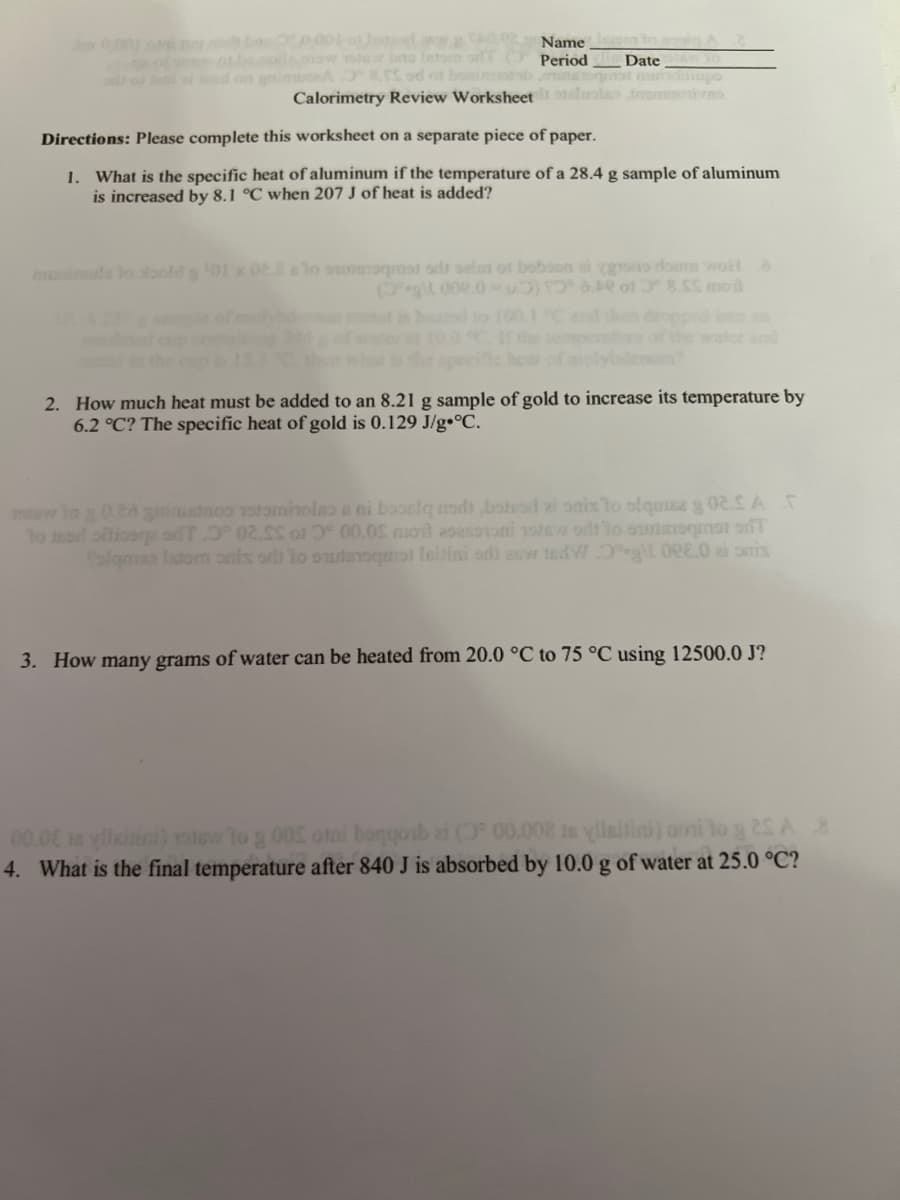 0.001 othersdag 002 Name
now yotew bus lato
Period Date 30
nimuseA8.5S od of bonitab mutequat munditiupo
Calorimetry Review Worksheet luata mori ves
Directions: Please complete this worksheet on a separate piece of paper.
1. What is the specific heat of aluminum if the temperature of a 28.4 g sample of aluminum
is increased by 8.1 °C when 207 J of heat is added?
munimula to stoold g 01 x 02.8 elo outomaat od oelen of boboon ei grono dous wolf à
(git 002.0-1) 16.01 0° 8.$$ moil
Vodenum?
2. How much heat must be added to an 8.21 g sample of gold to increase its temperature by
6.2 °C? The specific heat of gold is 0.129 J/g °C.
stew to g 0.20 gminietos votomhnolao a ni booslq nad botad ai onis to olquise g 02.SA T
to mor oftico oT 0° 02.SS of 3° 00.05 mot asasononi notew oft to oursquat od
falqmse Istom os toqat leitini sd) auw tedWOg\l O2.0 at anis
3. How many grams of water can be heated from 20.0 °C to 75 °C using 12500.0 J?
00.00 in yllaisini) sisw to g 005 otai boqqosb ai ( 00.008 is yllaitini) aoni to g 25 A 8
4. What is the final temperature after 840 J is absorbed by 10.0 g of water at 25.0 °C?
