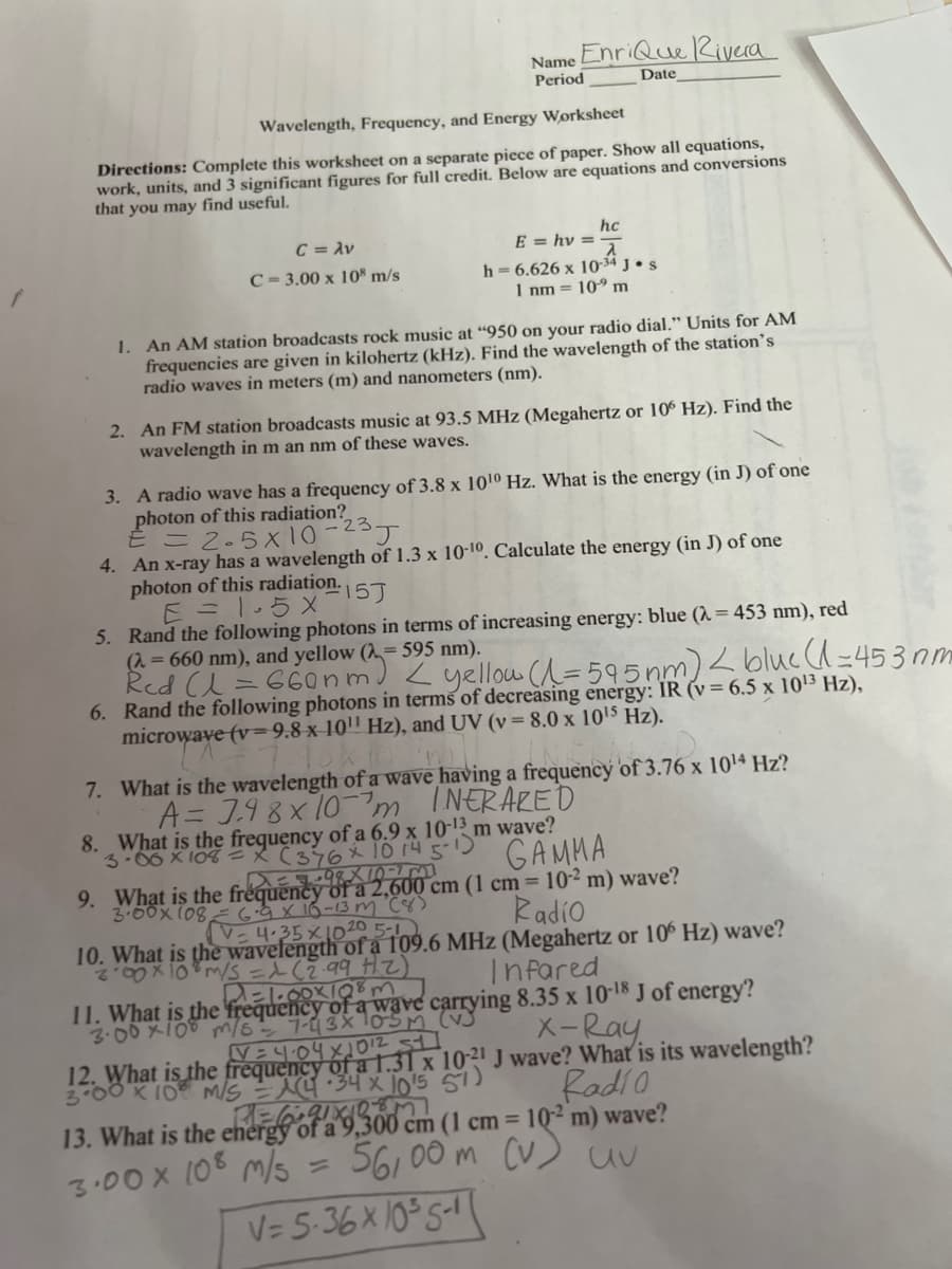 Name Enrique Rivera
Period
Date
Wavelength, Frequency, and Energy Worksheet
Directions: Complete this worksheet on a separate piece of paper. Show all equations,
work, units, and 3 significant figures for full credit. Below are equations and conversions
that you may find useful.
hc
C = λν
E = hv==
C-3.00 x 108 m/s
h-6.626 x 10-34 J. s
1 nm = 10⁹ m
1. An AM station broadcasts rock music at "950 on your radio dial." Units for AM
frequencies are given in kilohertz (kHz). Find the wavelength of the station's
radio waves in meters (m) and nanometers (nm).
2. An FM station broadcasts music at 93.5 MHz (Megahertz or 106 Hz). Find the
wavelength in m an nm of these waves.
3. A radio wave has a frequency of 3.8 x 10¹0 Hz. What is the energy (in J) of one
photon of this radiation?
€ = 2.5x10-23J
4. An x-ray has a wavelength of 1.3 x 10-10. Calculate the energy (in J) of one
photon of this radiation.
15J
E = 1.5 X
5. Rand the following photons in terms of increasing energy: blue (λ = 453 nm), red
(λ = 660 nm), and yellow (= 595 nm).
Red (1 = 660nm) < yellow (1=595 nm) < blue (1=453 nm
6. Rand the following photons in terms of decreasing energy: IR (v = 6.5 x 10¹³ Hz),
microwave (v=9.8 x 10¹¹ Hz), and UV (v = 8.0 x 10¹5 Hz).
'n
7. What is the wavelength of a wave having a frequency of 3.76 x 10¹4 Hz?
A = 7.98 x 10-7m
INERARED
8. What is the frequency of a 6.9 x 10-13 m wave?
3-06 x 108X (376x 10 14 5-1)
GAMMA
X == -98X1073
9. What is the frequency of a 2,600 cm (1 cm = 10-² m) wave?
3.00x 108
G.9 X 16-13m
(8)
4.35 × 10 20 5-1
Radio
10. What is the wavelength of a 109.6 MHz (Megahertz or 106 Hz) wave?
200 x 10 m/s = 1 (2.99 Hz)
d=1.00×108m
Infared
11. What is the frequency of a wave carrying 8.35 x 10-18 J of energy?
X-Ray
V=4.04×1012 311
12. What is the frequency of a 1.31 x 10-21 J wave? What is its wavelength?
3.00 x 10 M/S = A(4·34 x 10¹5 57)
Radio
13. What is the energy
3.00 x 108 m/s
BEOT 3
cm (1 cm = 10-2 m) wave?
56,00 m (v) uv
V=5.36x10³5-1