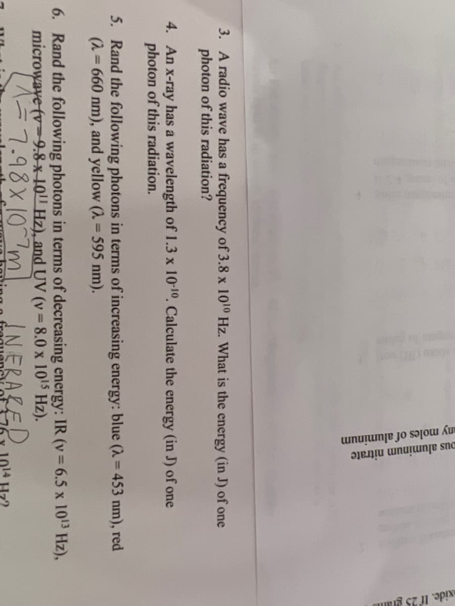 any moles of aluminum
ous aluminum nitrate
xide. If 25 gram
3. A radio wave has a frequency of 3.8 x 1010 Hz. What is the energy (in J) of one
photon of this radiation?
4. An x-ray has a wavelength of 1.3 x 10-10. Calculate the energy (in J) of one
photon of this radiation.
5. Rand the following photons in terms of increasing energy: blue (λ = 453 nm), red
(2= 660 nm), and yellow (λ = 595 nm).
6. Rand the following photons in terms of decreasing energy: IR (v = 6.5 x 10¹³ Hz),
microwave (v 9.8 x 10 Hz), and UV (v=8.0 x 10¹5 Hz).
1 = 7.98x107ml
INERALED