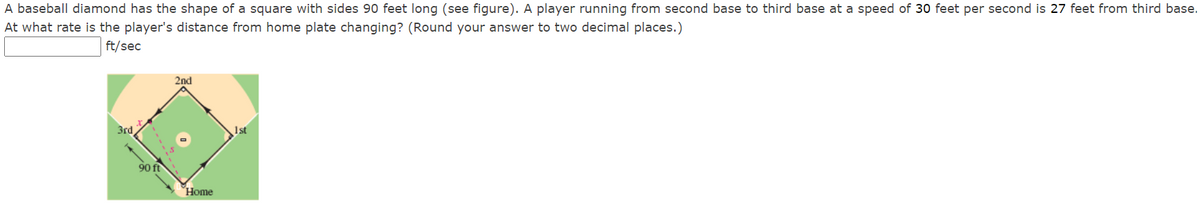 A baseball diamond has the shape of a square with sides 90 feet long (see figure). A player running from second base to third base at a speed of 30 feet per second is 27 feet from third base.
At what rate is the player's distance from home plate changing? (Round your answer to two decimal places.)
ft/sec
2nd
3rd
1st
90 ft
Home
