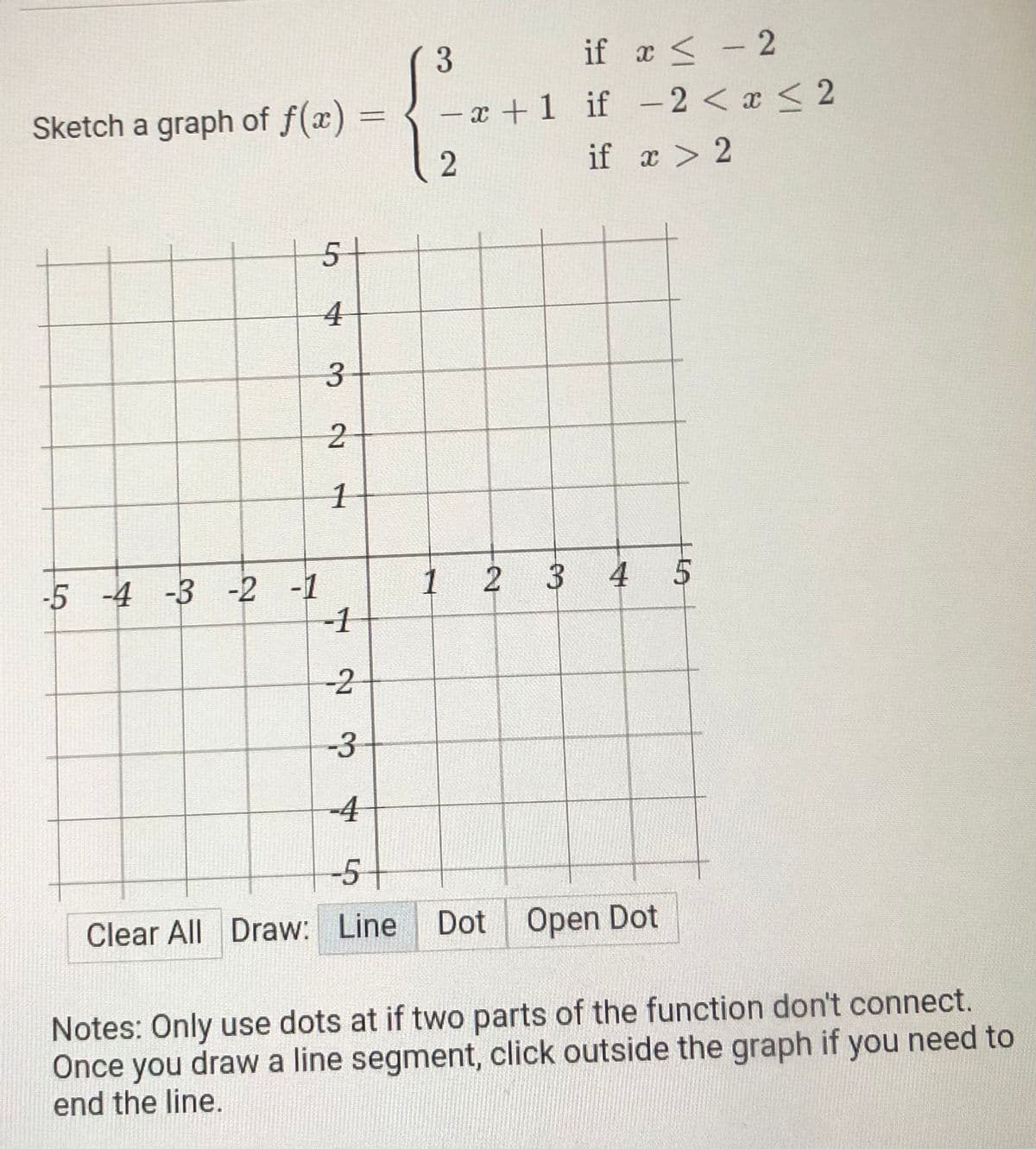 if x <- 2
- x +1 if -2 < a < 2
x >
3.
|
Sketch a graph of f(x) =
%3D
if a > 2
51
4
3.
-5 -4 -3 -2 -1
-1
1 2
3 4 5
-2
-3
-4
-5-
Clear All Draw: Line
Dot Open Dot
Notes: Only use dots at if two parts of the function don't connect.
Once you drawa line segment, click outside the graph if you need to
end the line.
2.
